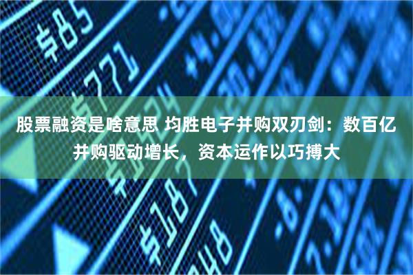 股票融资是啥意思 均胜电子并购双刃剑:数百亿并购驱动增长,资本运作以巧搏大