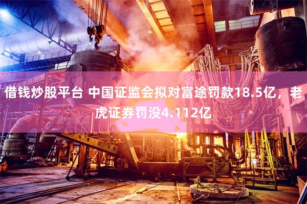 借钱炒股平台 中国证监会拟对富途罚款18.5亿，老虎证券罚没4.112亿
