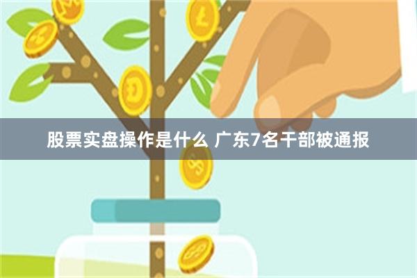 股票实盘操作是什么 广东7名干部被通报