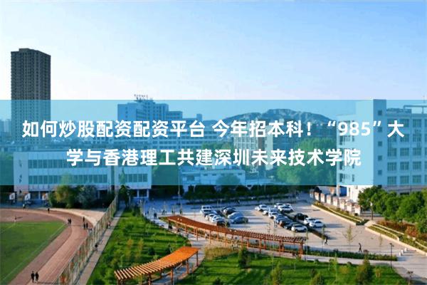 如何炒股配资配资平台 今年招本科！“985”大学与香港理工共建深圳未来技术学院