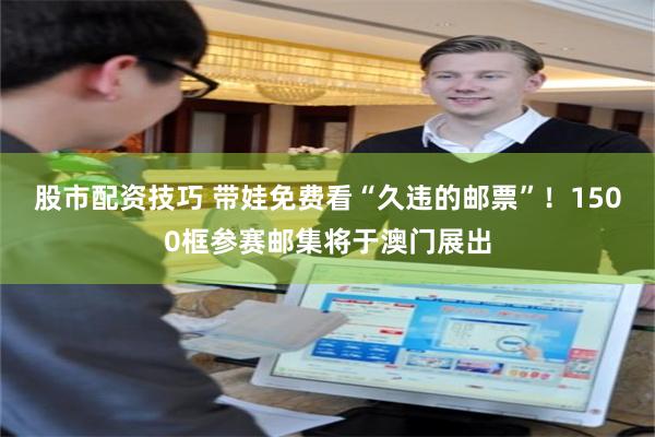 股市配资技巧 带娃免费看“久违的邮票”!1500框参赛邮集将于澳门展出