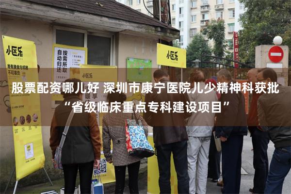 股票配资哪儿好 深圳市康宁医院儿少精神科获批“省级临床重点专科建设项目”
