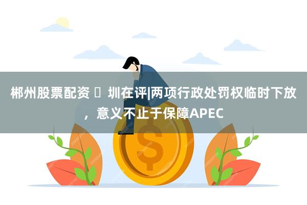 郴州股票配资 圳在评|两项行政处罚权临时下放,意义不止于保障APEC
