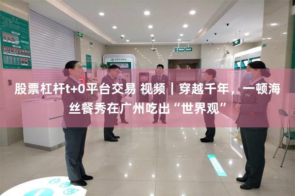 股票杠杆t+0平台交易 视频｜穿越千年，一顿海丝餐秀在广州吃出“世界观”