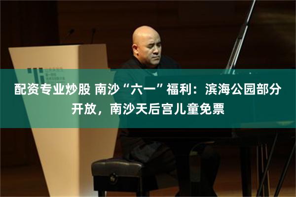配资专业炒股 南沙“六一”福利：滨海公园部分开放，南沙天后宫儿童免票