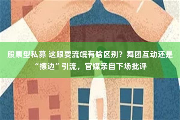 股票型私募 这跟耍流氓有啥区别？舞团互动还是“擦边”引流，官媒亲自下场批评