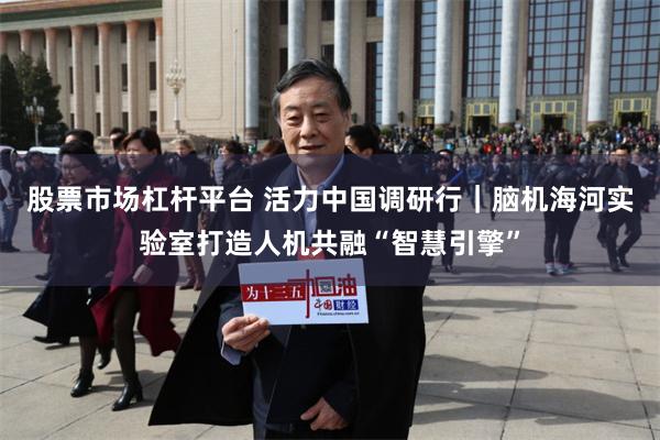 股票市场杠杆平台 活力中国调研行|脑机海河实验室打造人机共融“智慧引擎”