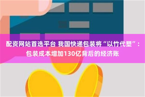 配资网站首选平台 我国快递包装将“以竹代塑”：包装成本增加130亿背后的经济账