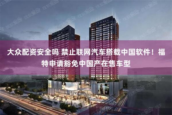 大众配资安全吗 禁止联网汽车搭载中国软件！福特申请豁免中国产在售车型