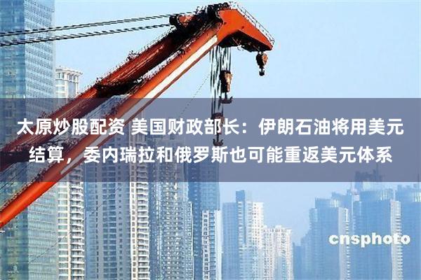 太原炒股配资 美国财政部长：伊朗石油将用美元结算，委内瑞拉和俄罗斯也可能重返美元体系