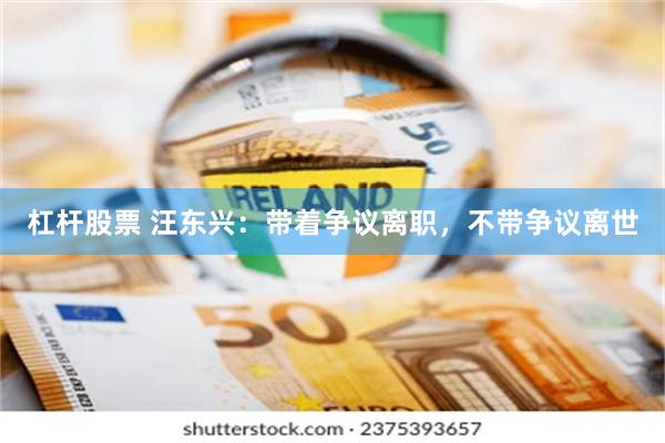 杠杆股票 汪东兴：带着争议离职，不带争议离世
