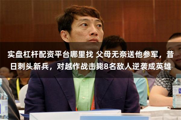 实盘杠杆配资平台哪里找 父母无奈送他参军，昔日刺头新兵，对越作战击毙8名敌人逆袭成英雄