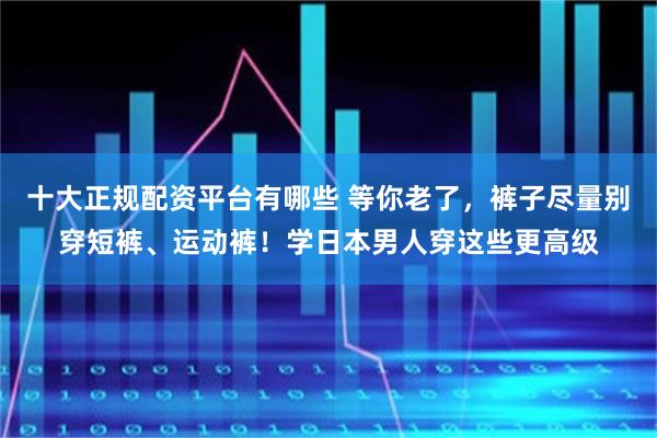 十大正规配资平台有哪些 等你老了，裤子尽量别穿短裤、运动裤！学日本男人穿这些更高级