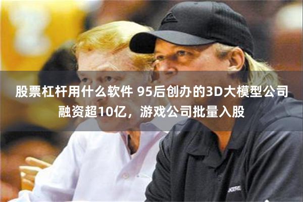 股票杠杆用什么软件 95后创办的3D大模型公司融资超10亿,游戏公司批量入股