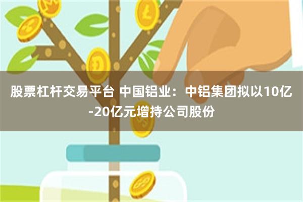 股票杠杆交易平台 中国铝业：中铝集团拟以10亿-20亿元增持公司股份