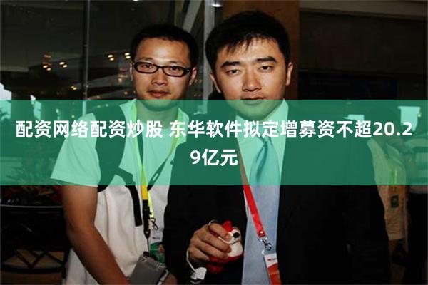 配资网络配资炒股 东华软件拟定增募资不超20.29亿元