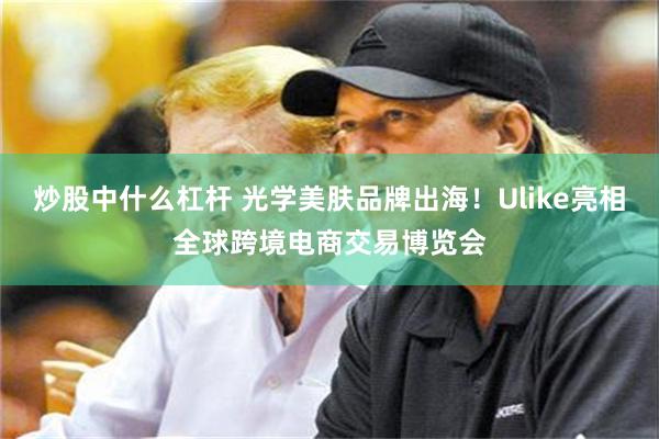 炒股中什么杠杆 光学美肤品牌出海!Ulike亮相全球跨境电商交易博览会