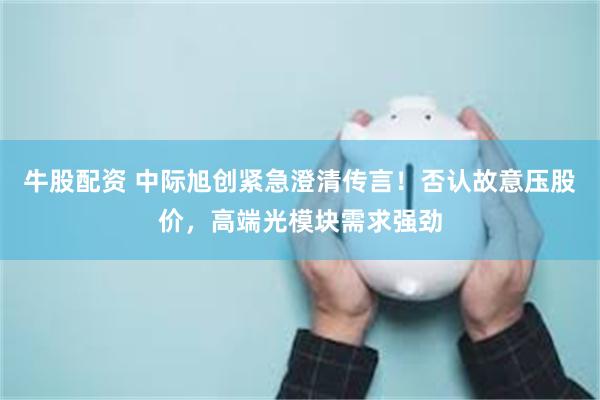 牛股配资 中际旭创紧急澄清传言!否认故意压股价,高端光模块需求强劲