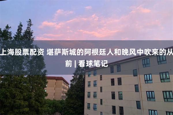 上海股票配资 堪萨斯城的阿根廷人和晚风中吹来的从前 | 看球笔记
