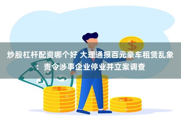 炒股杠杆配资哪个好 大理通报百元豪车租赁乱象:责令涉事企业停业并立案调查