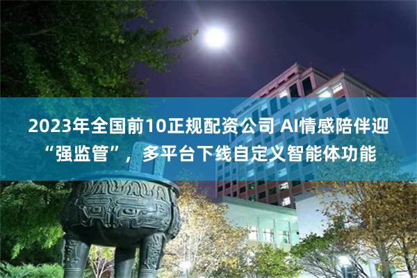 2023年全国前10正规配资公司 AI情感陪伴迎“强监管”，多平台下线自定义智能体功能