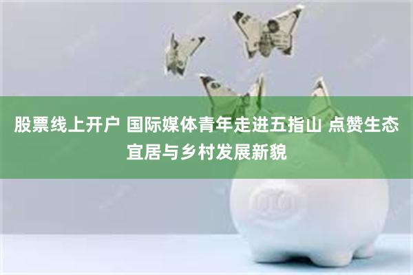 股票线上开户 国际媒体青年走进五指山 点赞生态宜居与乡村发展新貌