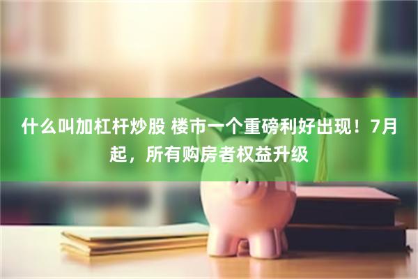 什么叫加杠杆炒股 楼市一个重磅利好出现！7月起，所有购房者权益升级
