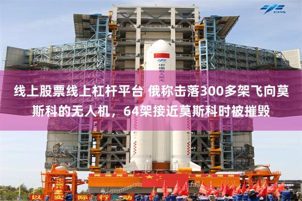 线上股票线上杠杆平台 俄称击落300多架飞向莫斯科的无人机，64架接近莫斯科时被摧毁