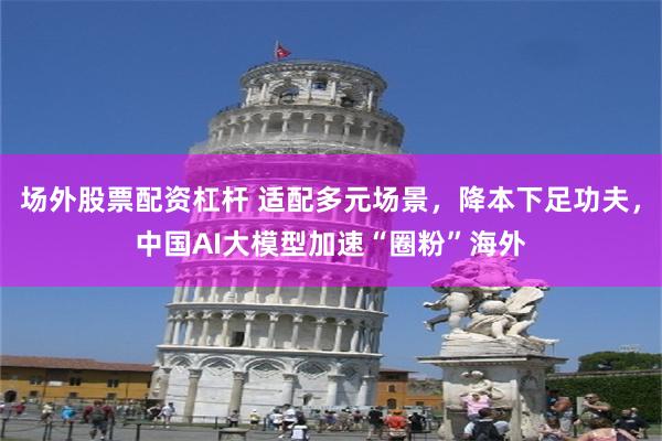 场外股票配资杠杆 适配多元场景，降本下足功夫，中国AI大模型加速“圈粉”海外