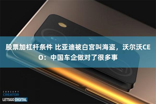 股票加杠杆条件 比亚迪被白宫叫海盗，沃尔沃CEO：中国车企做对了很多事