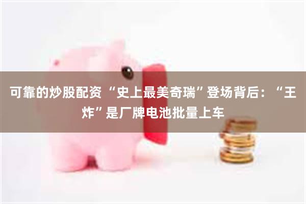 可靠的炒股配资 “史上最美奇瑞”登场背后：“王炸”是厂牌电池批量上车