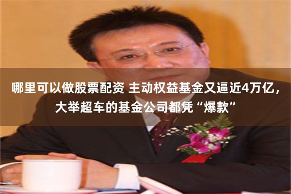 哪里可以做股票配资 主动权益基金又逼近4万亿，大举超车的基金公司都凭“爆款”