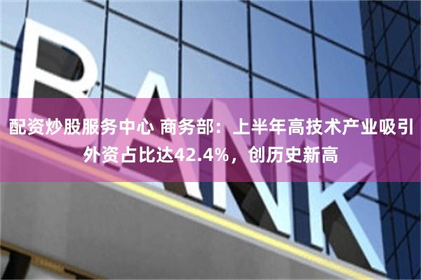 配资炒股服务中心 商务部：上半年高技术产业吸引外资占比达42.4%，创历史新高