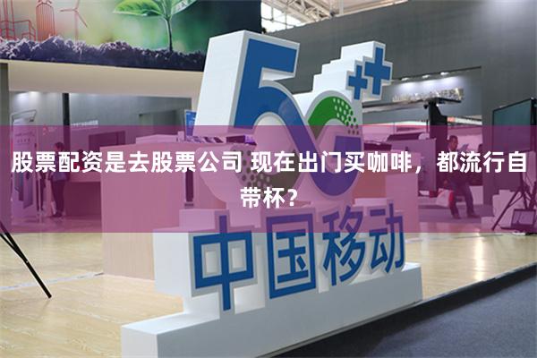 股票配资是去股票公司 现在出门买咖啡，都流行自带杯？