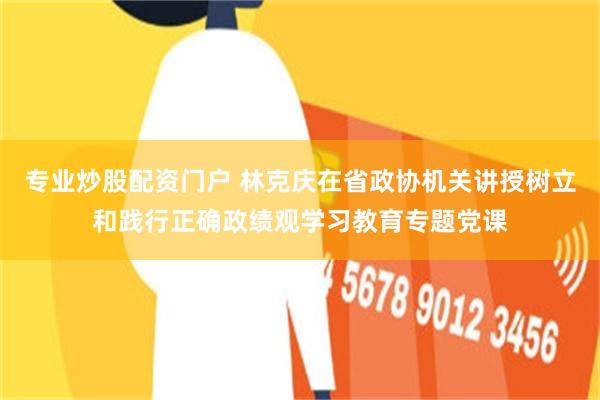 专业炒股配资门户 林克庆在省政协机关讲授树立和践行正确政绩观学习教育专题党课