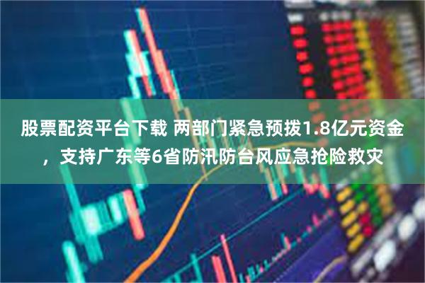 股票配资平台下载 两部门紧急预拨1.8亿元资金，支持广东等6省防汛防台风应急抢险救灾