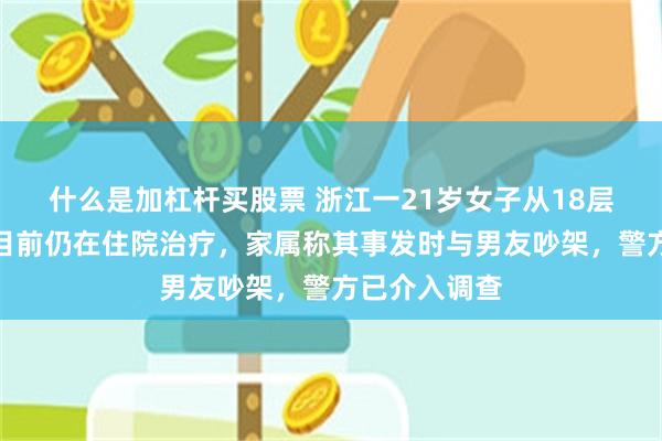 什么是加杠杆买股票 浙江一21岁女子从18层坠楼昏迷，目前仍在住院治疗，家属称其事发时与男友吵架，警方已介入调查