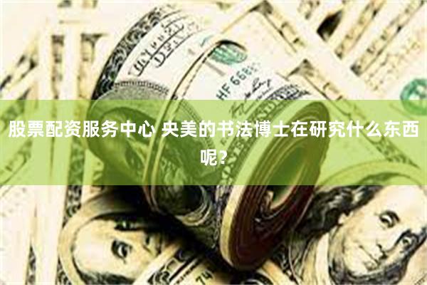 股票配资服务中心 央美的书法博士在研究什么东西呢？